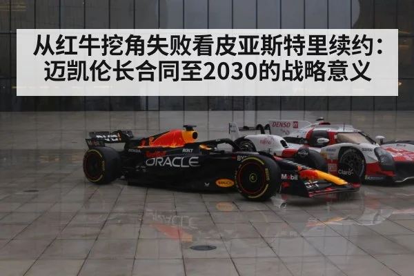从红牛挖角失败看皮亚斯特里续约：迈凯伦长合同至2030的战略意义